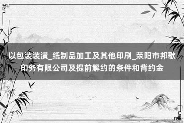 以包装装潢_纸制品加工及其他印刷_荥阳市邦歌印务有限公司及提前解约的条件和背约金