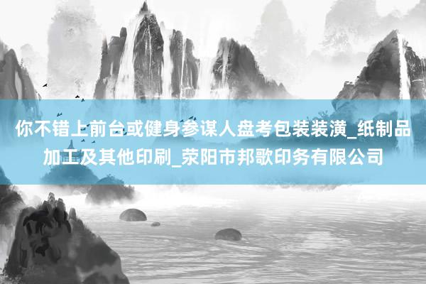 你不错上前台或健身参谋人盘考包装装潢_纸制品加工及其他印刷_荥阳市邦歌印务有限公司