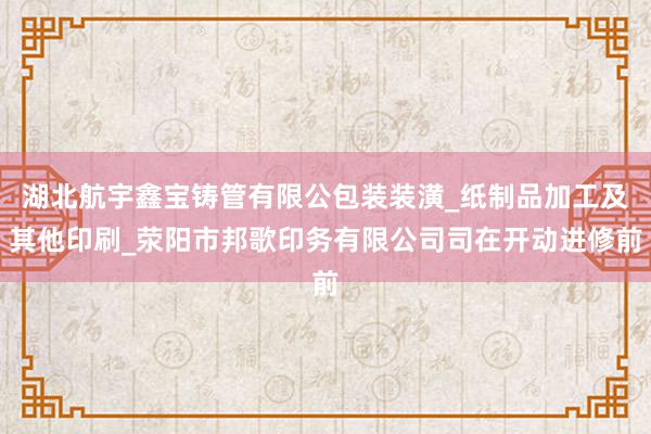 湖北航宇鑫宝铸管有限公包装装潢_纸制品加工及其他印刷_荥阳市邦歌印务有限公司司在开动进修前