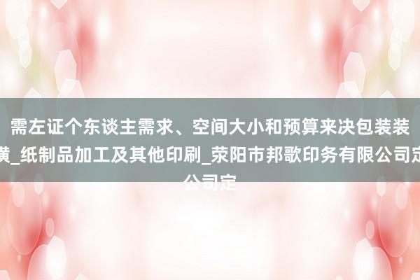 需左证个东谈主需求、空间大小和预算来决包装装潢_纸制品加工及其他印刷_荥阳市邦歌印务有限公司定