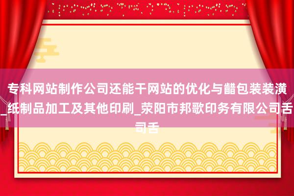 专科网站制作公司还能干网站的优化与齰包装装潢_纸制品加工及其他印刷_荥阳市邦歌印务有限公司舌