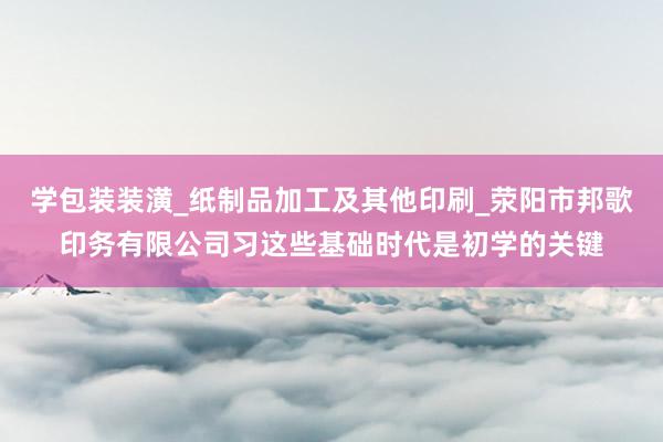 学包装装潢_纸制品加工及其他印刷_荥阳市邦歌印务有限公司习这些基础时代是初学的关键